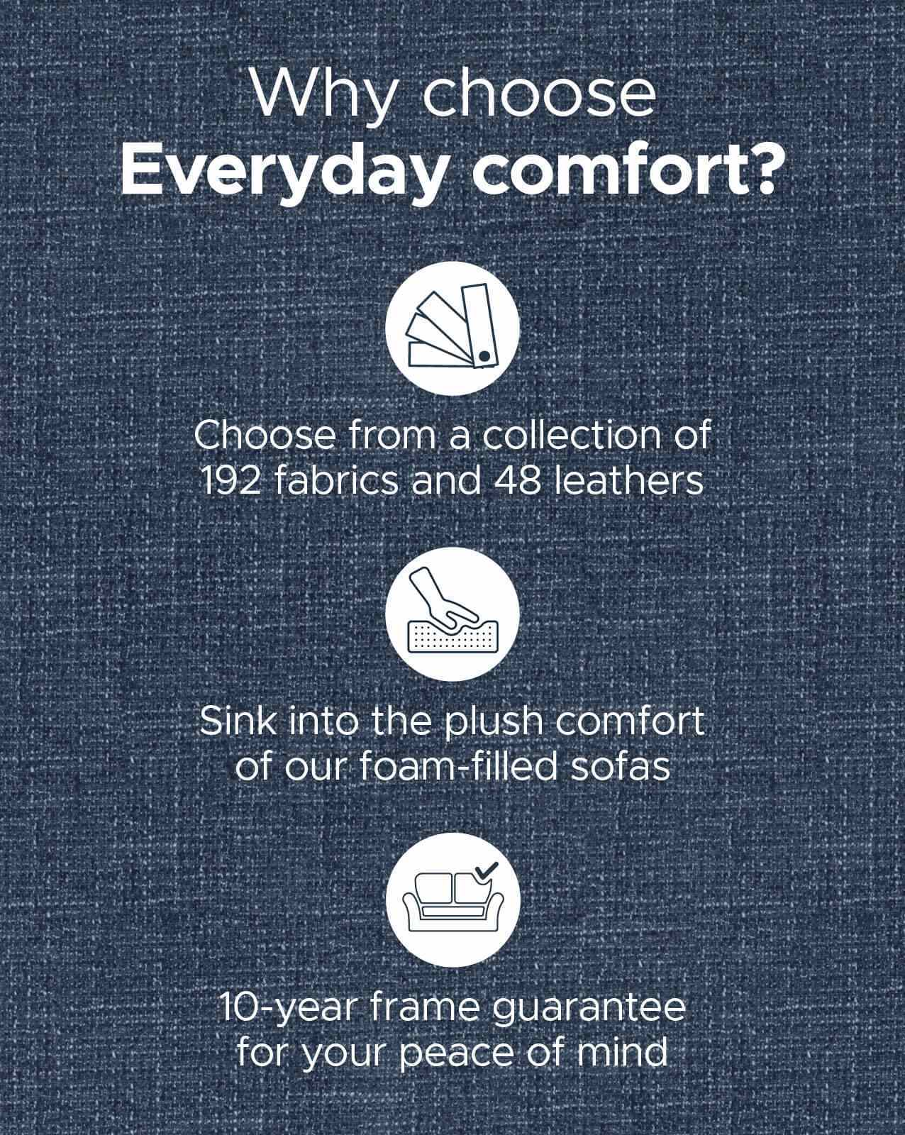 Shop our Everyday Comfort range of Sofas, available in a variety of colours to suit all interiors Shop our Everyday Comfort range of Sofas, available in a variety of colours to suit all interiors