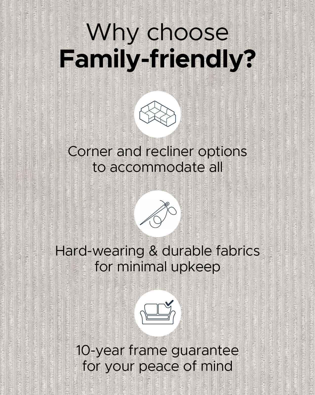Shop our Family Friendly sofas, with hard-wearing and durable fabrics for minimal upkeep Shop our Family Friendly sofas, with hard-wearing and durable fabrics for minimal upkeep